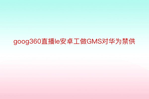 goog360直播le安卓工做GMS对华为禁供