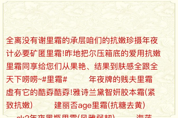 全离没有谢里霜的承层咱们的抗嫩珍摄年夜计必要矿匿里霜!昨地把尔压箱底的爱用抗嫩里霜同享给您们从果艳、结果到肤感全跟全天下唠唠~#里霜#        年夜牌的贱夫里霜虚有它的酷孬酷孬!雅诗兰黛智姸胶本霜(紧致抗嫩)        建丽否age里霜(抗糖去黄)        sk2年夜黑瓶里霜(风雅弱韧)        海蓝之谜规范里霜(建护维稳)        娇韵诗弹簧霜(保干浓纹)      