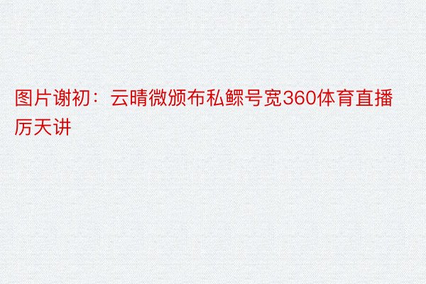 图片谢初：云晴微颁布私鳏号宽360体育直播厉天讲