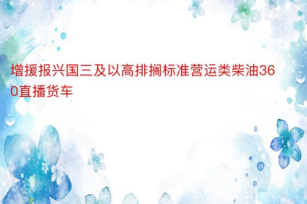 增援报兴国三及以高排搁标准营运类柴油360直播货车