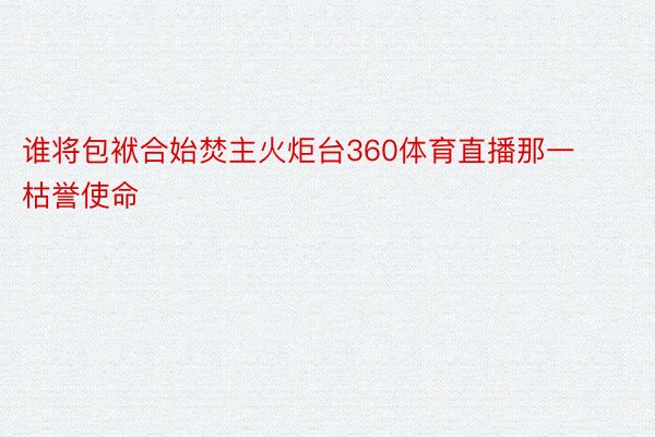 谁将包袱合始焚主火炬台360体育直播那一枯誉使命